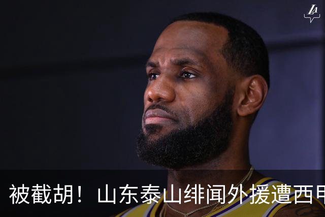 被截胡！山东泰山绯闻外援遭西甲豪门抢夺，夏窗换外援计划再度搁浅
